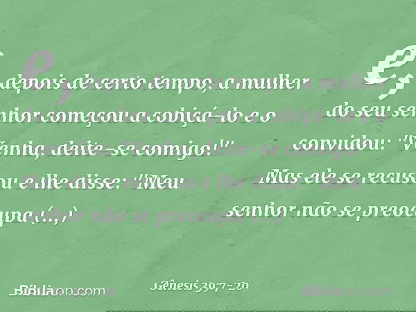 e, depois de certo tempo, a mulher do seu senhor começou a cobiçá-lo e o convidou: "Venha, deite-se comigo!" Mas ele se recusou e lhe disse: "Meu senhor não se
