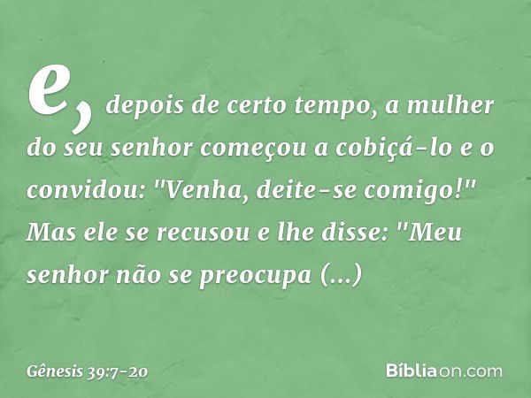 e, depois de certo tempo, a mulher do seu senhor começou a cobiçá-lo e o convidou: "Venha, deite-se comigo!" Mas ele se recusou e lhe dis­se: "Meu senhor não se