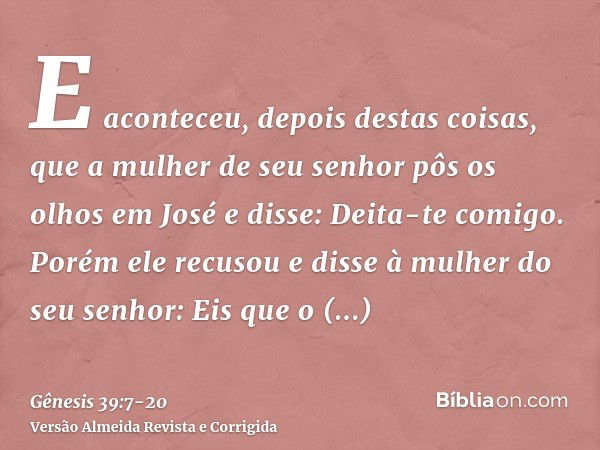 E aconteceu, depois destas coisas, que a mulher de seu senhor pôs os olhos em José e disse: Deita-te comigo.Porém ele recusou e disse à mulher do seu senhor: Ei