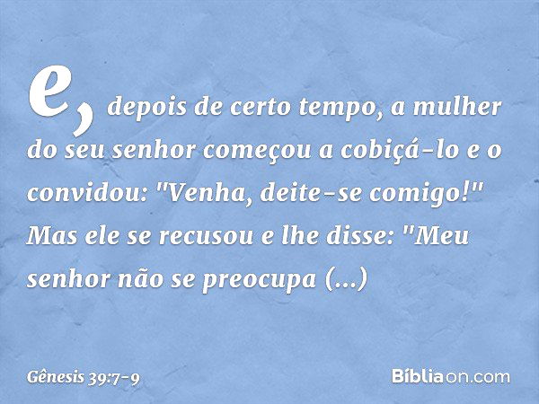 e, depois de certo tempo, a mulher do seu senhor começou a cobiçá-lo e o convidou: "Venha, deite-se comigo!" Mas ele se recusou e lhe dis­se: "Meu senhor não se