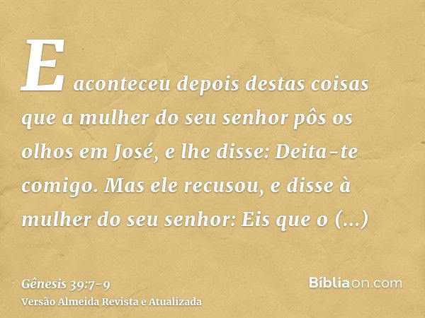 E aconteceu depois destas coisas que a mulher do seu senhor pôs os olhos em José, e lhe disse: Deita-te comigo.Mas ele recusou, e disse à mulher do seu senhor: 