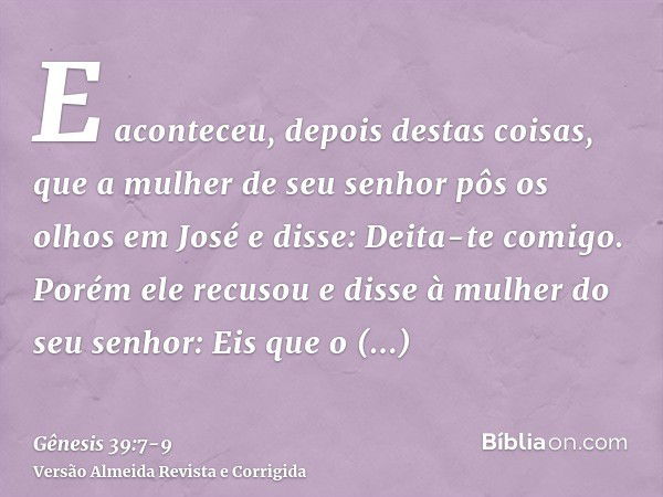 E aconteceu, depois destas coisas, que a mulher de seu senhor pôs os olhos em José e disse: Deita-te comigo.Porém ele recusou e disse à mulher do seu senhor: Ei