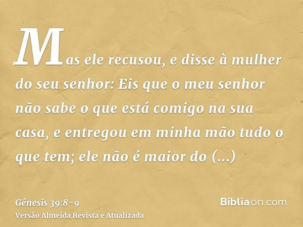 Mas ele recusou, e disse à mulher do seu senhor: Eis que o meu senhor não sabe o que está comigo na sua casa, e entregou em minha mão tudo o que tem;ele não é m