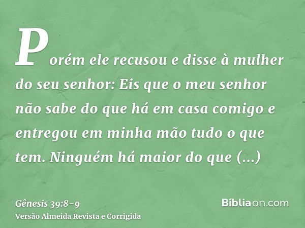 Porém ele recusou e disse à mulher do seu senhor: Eis que o meu senhor não sabe do que há em casa comigo e entregou em minha mão tudo o que tem.Ninguém há maior