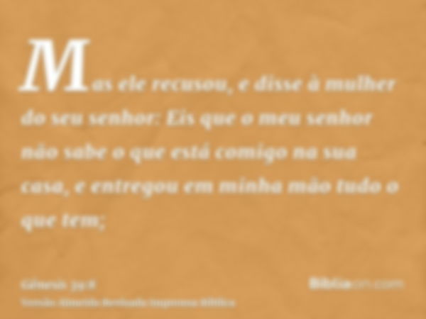 Mas ele recusou, e disse à mulher do seu senhor: Eis que o meu senhor não sabe o que está comigo na sua casa, e entregou em minha mão tudo o que tem;