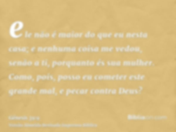 ele não é maior do que eu nesta casa; e nenhuma coisa me vedou, senão a ti, porquanto és sua mulher. Como, pois, posso eu cometer este grande mal, e pecar contr