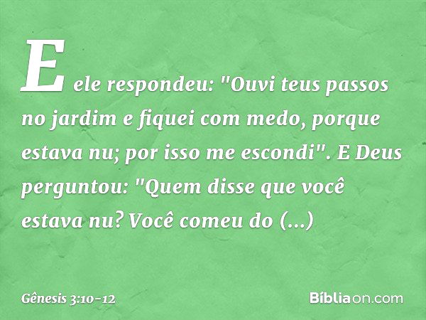 E ele respondeu: "Ouvi teus passos no jardim e fiquei com medo, porque estava nu; por isso me escondi". E Deus perguntou: "Quem disse que você estava nu? Você c