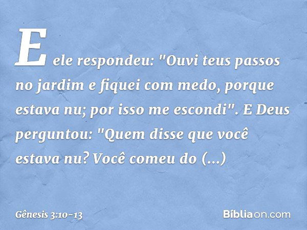 E ele respondeu: "Ouvi teus passos no jardim e fiquei com medo, porque estava nu; por isso me escondi". E Deus perguntou: "Quem disse que você estava nu? Você c