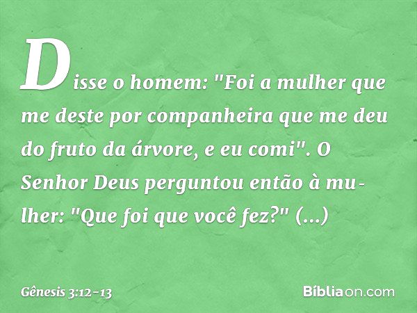 Disse o homem: "Foi a mulher que me deste por companheira que me deu do fruto da árvore, e eu comi". O Senhor Deus perguntou então à mu­lher: "Que foi que você 