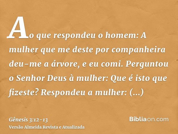 Ao que respondeu o homem: A mulher que me deste por companheira deu-me a árvore, e eu comi.Perguntou o Senhor Deus à mulher: Que é isto que fizeste? Respondeu a