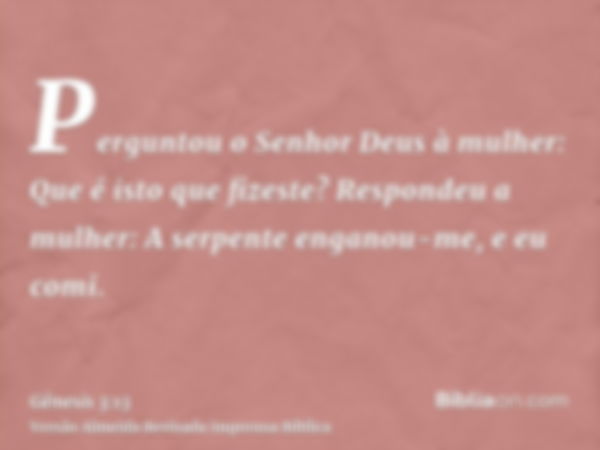 Perguntou o Senhor Deus à mulher: Que é isto que fizeste? Respondeu a mulher: A serpente enganou-me, e eu comi.