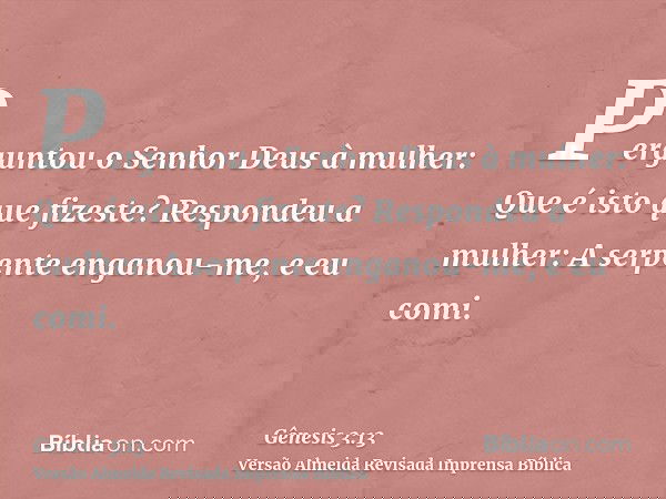 Perguntou o Senhor Deus à mulher: Que é isto que fizeste? Respondeu a mulher: A serpente enganou-me, e eu comi.
