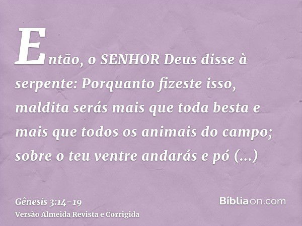 Então, o SENHOR Deus disse à serpente: Porquanto fizeste isso, maldita serás mais que toda besta e mais que todos os animais do campo; sobre o teu ventre andará