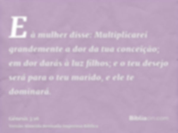 E à mulher disse: Multiplicarei grandemente a dor da tua conceição; em dor darás à luz filhos; e o teu desejo será para o teu marido, e ele te dominará.