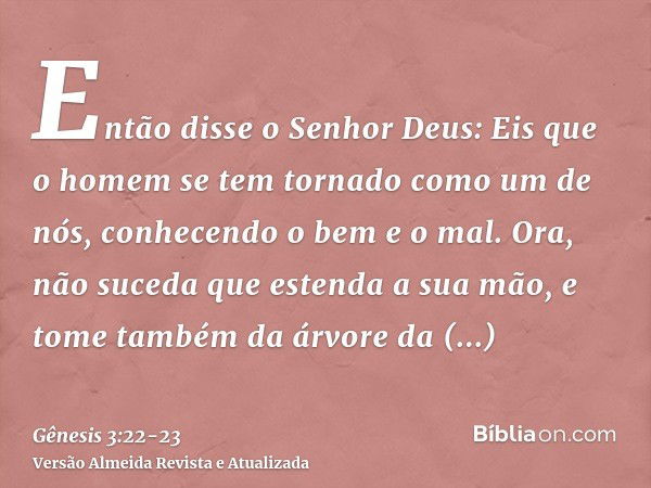 Então disse o Senhor Deus: Eis que o homem se tem tornado como um de nós, conhecendo o bem e o mal. Ora, não suceda que estenda a sua mão, e tome também da árvo