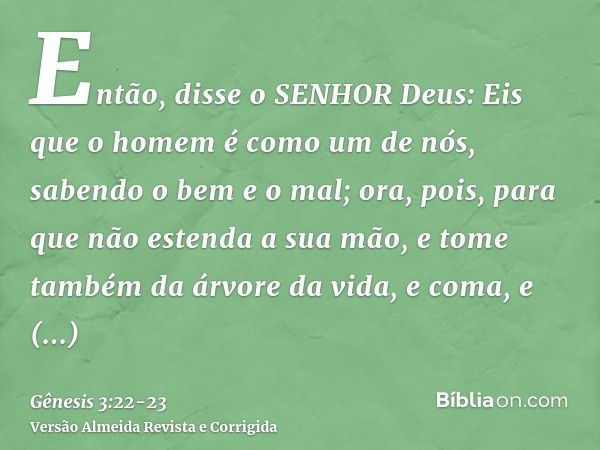 Então, disse o SENHOR Deus: Eis que o homem é como um de nós, sabendo o bem e o mal; ora, pois, para que não estenda a sua mão, e tome também da árvore da vida,