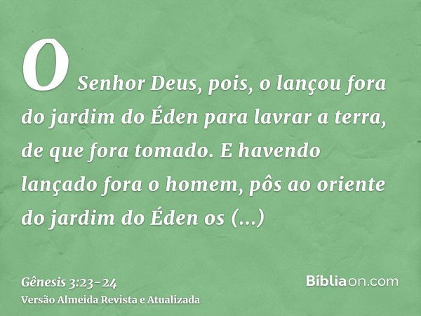 O Senhor Deus, pois, o lançou fora do jardim do Éden para lavrar a terra, de que fora tomado.E havendo lançado fora o homem, pôs ao oriente do jardim do Éden os