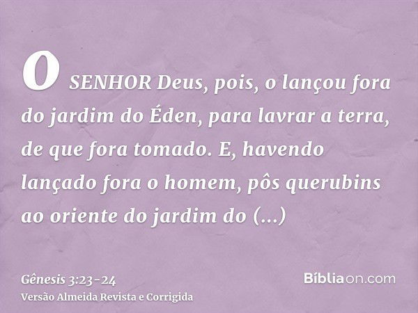 o SENHOR Deus, pois, o lançou fora do jardim do Éden, para lavrar a terra, de que fora tomado.E, havendo lançado fora o homem, pôs querubins ao oriente do jardi