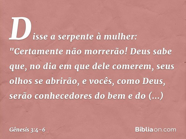 Disse a serpente à mulher: "Certamente não morrerão! Deus sabe que, no dia em que dele comerem, seus olhos se abrirão, e vocês, como Deus, serão conhecedores do