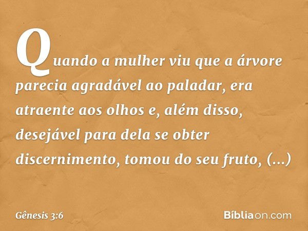 Quando a mulher viu que a árvore parecia agradável ao paladar, era atraente aos olhos e, além disso, desejável para dela se obter discernimento, tomou do seu fr