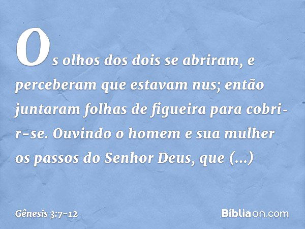 Os olhos dos dois se abriram, e perceberam que estavam nus; então juntaram folhas de figueira para cobri­r-se. Ouvindo o homem e sua mulher os passos do Senhor 