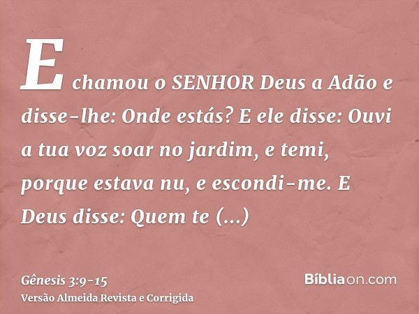 E chamou o SENHOR Deus a Adão e disse-lhe: Onde estás?E ele disse: Ouvi a tua voz soar no jardim, e temi, porque estava nu, e escondi-me.E Deus disse: Quem te m