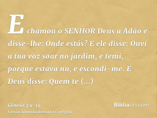 E chamou o SENHOR Deus a Adão e disse-lhe: Onde estás?E ele disse: Ouvi a tua voz soar no jardim, e temi, porque estava nu, e escondi-me.E Deus disse: Quem te m