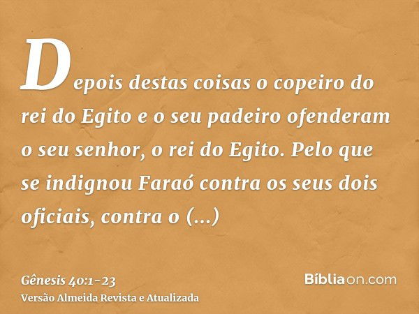 Depois destas coisas o copeiro do rei do Egito e o seu padeiro ofenderam o seu senhor, o rei do Egito.Pelo que se indignou Faraó contra os seus dois oficiais, c