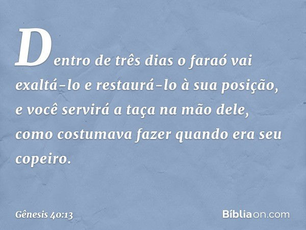 Dentro de três dias o faraó vai exaltá-lo e restaurá-lo à sua posi­ção, e você servirá a taça na mão dele, como costu­mava fazer quando era seu copeiro. -- Gêne