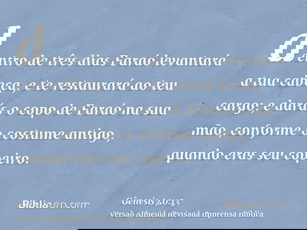 dentro de três dias Faraó levantará a tua cabeça, e te restaurará ao teu cargo; e darás o copo de Faraó na sua mão, conforme o costume antigo, quando eras seu c