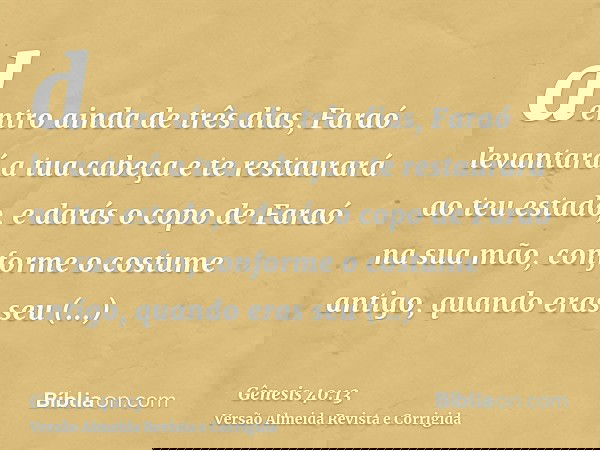dentro ainda de três dias, Faraó levantará a tua cabeça e te restaurará ao teu estado, e darás o copo de Faraó na sua mão, conforme o costume antigo, quando era