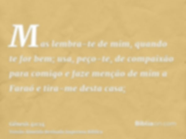 Mas lembra-te de mim, quando te for bem; usa, peço-te, de compaixão para comigo e faze menção de mim a Faraó e tira-me desta casa;