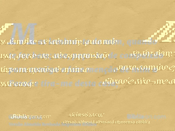 Mas lembra-te de mim, quando te for bem; usa, peço-te, de compaixão para comigo e faze menção de mim a Faraó e tira-me desta casa;