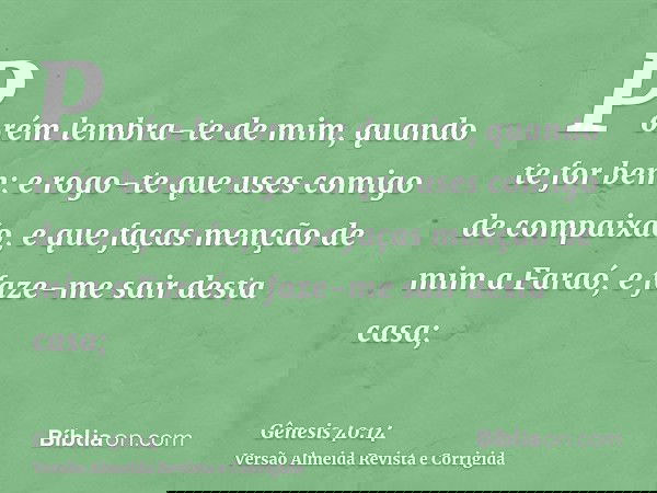 Porém lembra-te de mim, quando te for bem; e rogo-te que uses comigo de compaixão, e que faças menção de mim a Faraó, e faze-me sair desta casa;