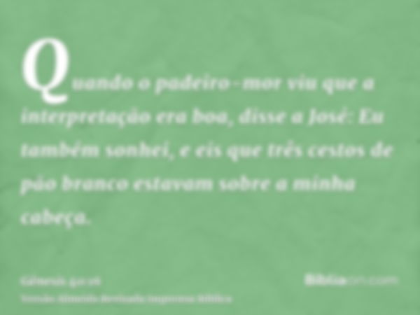 Quando o padeiro-mor viu que a interpretação era boa, disse a José: Eu também sonhei, e eis que três cestos de pão branco estavam sobre a minha cabeça.