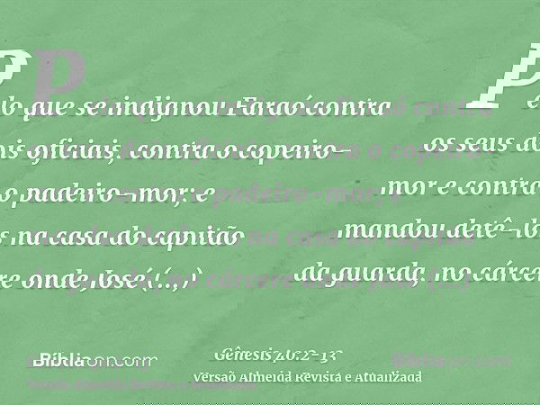 Pelo que se indignou Faraó contra os seus dois oficiais, contra o copeiro-mor e contra o padeiro-mor;e mandou detê-los na casa do capitão da guarda, no cárcere