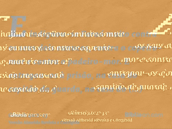 E indignou-se Faraó muito contra os seus dois eunucos, contra o copeiro-mor e contra o padeiro-mor.E entregou-os à prisão, na casa do capitão da guarda, na casa