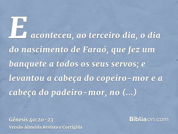 E aconteceu, ao terceiro dia, o dia do nascimento de Faraó, que fez um banquete a todos os seus servos; e levantou a cabeça do copeiro-mor e a cabeça do padeiro