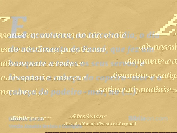 E aconteceu, ao terceiro dia, o dia do nascimento de Faraó, que fez um banquete a todos os seus servos; e levantou a cabeça do copeiro-mor e a cabeça do padeiro