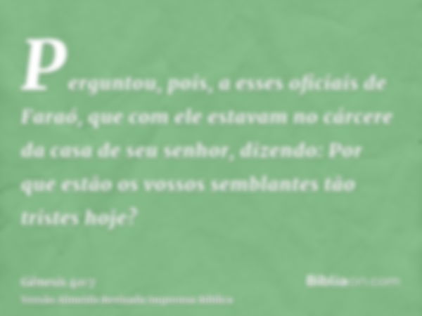 Perguntou, pois, a esses oficiais de Faraó, que com ele estavam no cárcere da casa de seu senhor, dizendo: Por que estão os vossos semblantes tão tristes hoje?