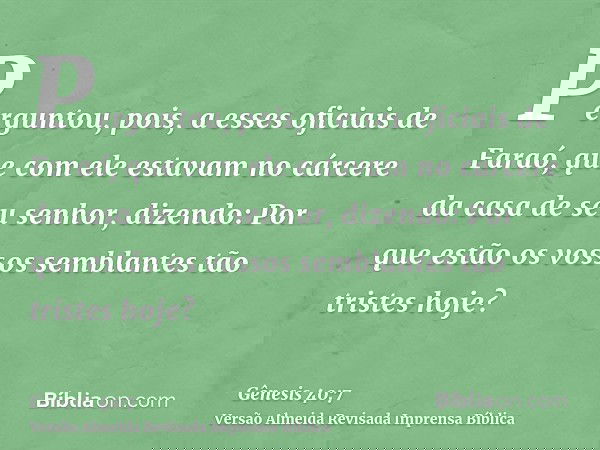 Perguntou, pois, a esses oficiais de Faraó, que com ele estavam no cárcere da casa de seu senhor, dizendo: Por que estão os vossos semblantes tão tristes hoje?