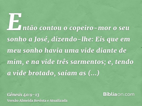 Então contou o copeiro-mor o seu sonho a José, dizendo-lhe: Eis que em meu sonho havia uma vide diante de mim,e na vide três sarmentos; e, tendo a vide brotado,