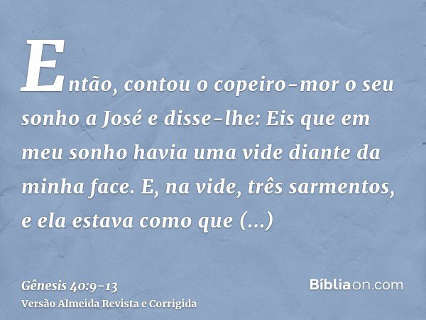 Então, contou o copeiro-mor o seu sonho a José e disse-lhe: Eis que em meu sonho havia uma vide diante da minha face.E, na vide, três sarmentos, e ela estava co