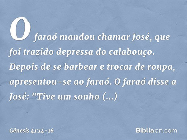 O faraó mandou chamar José, que foi trazido depressa do cala­bouço. Depois de se barbear e trocar de roupa, apresentou-se ao faraó. O faraó disse a José: "Tive 