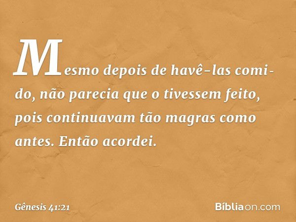 Mes­mo depois de havê-las comi­do, não parecia que o tivessem feito, pois conti­nuavam tão magras como antes. Então acordei. -- Gênesis 41:21