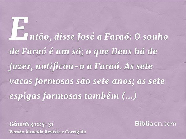 Então, disse José a Faraó: O sonho de Faraó é um só; o que Deus há de fazer, notificou-o a Faraó.As sete vacas formosas são sete anos; as sete espigas formosas 