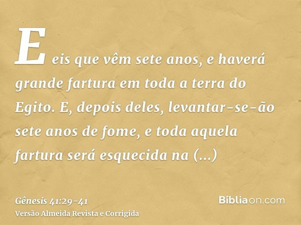 E eis que vêm sete anos, e haverá grande fartura em toda a terra do Egito.E, depois deles, levantar-se-ão sete anos de fome, e toda aquela fartura será esquecid