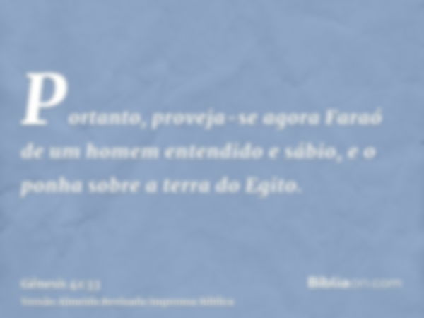 Portanto, proveja-se agora Faraó de um homem entendido e sábio, e o ponha sobre a terra do Egito.