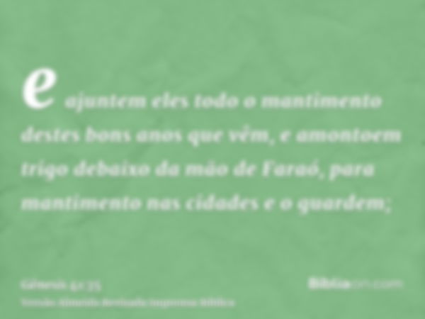 e ajuntem eles todo o mantimento destes bons anos que vêm, e amontoem trigo debaixo da mão de Faraó, para mantimento nas cidades e o guardem;