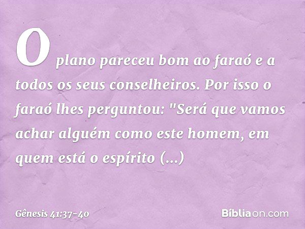 O plano pareceu bom ao faraó e a todos os seus conselheiros. Por isso o faraó lhes per­guntou: "Será que vamos achar alguém como este homem, em quem está o espí